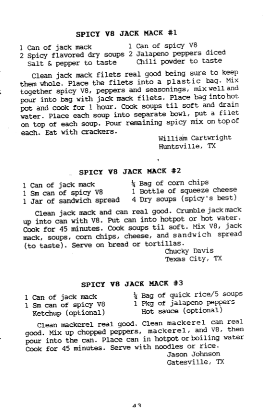 SPICY V8 JACK MACK #1 1 Can of jack mack 1 Can of spicy V8 2 Spicy flavored dry soups 2 Jalapeno peppers diced Salt & pepper to taste Chili powder to taste Clean jack mack filets real good being sure to keep ‘them whole. Place the filets into a plastic bag. Mix together spicy V8, peppers and seasonings, mix velland pour into bag with jack mack filets. Place bag intohot pot and cook for 1 hour. Cook soups til soft and drain water. Place each soup into separate bowl, put a filet on top of each soup. Pour remaining spicy mix on topof each. Eat with crackers. William Cartwright Huntsville, TX SPICY V8 JACK MACK #2 1 Can of jack mack % Bag of corn chips 1 Sm can of spicy V8 1 Bottle of squeeze cheese 1 Jar of sandwich spread 4 Dry soups (spicy’s best) Clean jack mack and can real good. Crumble jack mack up into can with V8. Put can into hotpot or hot vater. Cook for 45 minutes. Cook Soups til soft. Mix V8, jack mack, soups, corn chips, cheese, and sandwich spread (to taste). Serve on bread or tortillas. Chucky Davis Texas City, TX SPICY V8 JACK MACK #3 1 Can of jack mack % Bag of quick rice/5 soups 1 Sm can of spicy V8 1 Pkg of jalapero peppers Ketchup (optional) Hot sauce (optional) Clean mackerel real good. Clean mackerel can real good. Mix up chopped peppers, mackerel, and V8, then pour into the can. Place can in hotpot or boiling water Cook for 45 minutes. Serve with noodles or rice. Jason Johnson Gatesville, TX a1